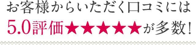 お客様からいただく口コミには5.0評価★★★★★が多数!