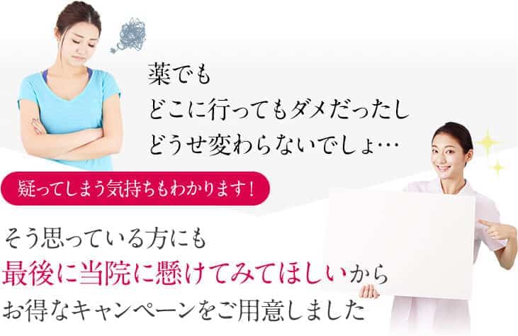 薬でもどこに行ってもダメだったしどうせ変わらないでしょ…疑ってしまう気持ちもわかります!そう思っている方にも最後に当院に懸けてみてほしいからお得なキャンペーンをご用意しました