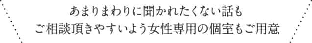 あまりまわりに聞かれたくない話もご相談頂きやすいよう女性専用の個室もご用意
