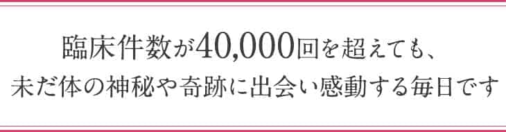 臨床件数が40,000回を超えても、未だ体の神秘や奇跡に出会い感動する毎日です
